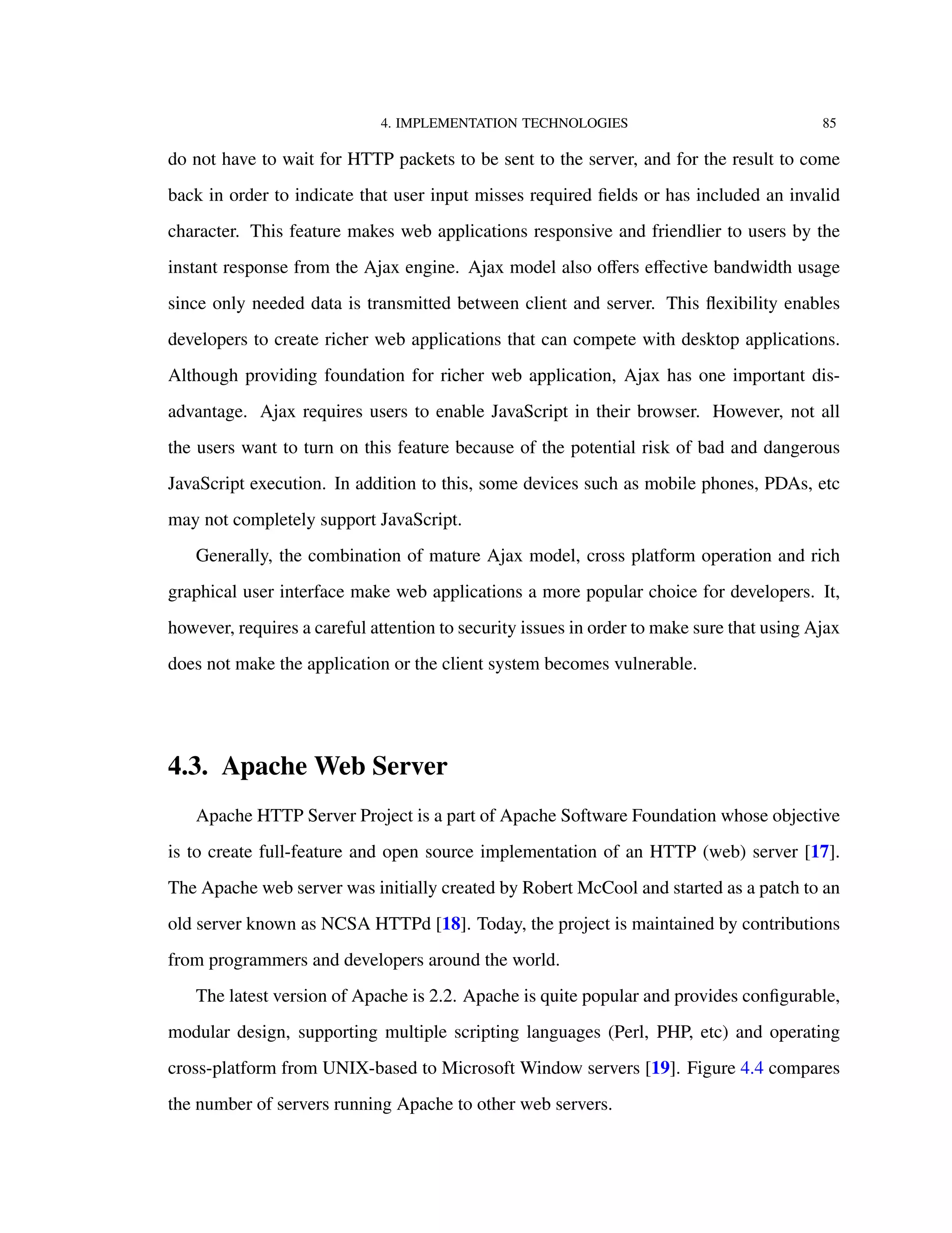 4. IMPLEMENTATION TECHNOLOGIES 85
do not have to wait for HTTP packets to be sent to the server, and for the result to come
back in order to indicate that user input misses required ﬁelds or has included an invalid
character. This feature makes web applications responsive and friendlier to users by the
instant response from the Ajax engine. Ajax model also oﬀers eﬀective bandwidth usage
since only needed data is transmitted between client and server. This ﬂexibility enables
developers to create richer web applications that can compete with desktop applications.
Although providing foundation for richer web application, Ajax has one important dis-
advantage. Ajax requires users to enable JavaScript in their browser. However, not all
the users want to turn on this feature because of the potential risk of bad and dangerous
JavaScript execution. In addition to this, some devices such as mobile phones, PDAs, etc
may not completely support JavaScript.
Generally, the combination of mature Ajax model, cross platform operation and rich
graphical user interface make web applications a more popular choice for developers. It,
however, requires a careful attention to security issues in order to make sure that using Ajax
does not make the application or the client system becomes vulnerable.
4.3. Apache Web Server
Apache HTTP Server Project is a part of Apache Software Foundation whose objective
is to create full-feature and open source implementation of an HTTP (web) server [17].
The Apache web server was initially created by Robert McCool and started as a patch to an
old server known as NCSA HTTPd [18]. Today, the project is maintained by contributions
from programmers and developers around the world.
The latest version of Apache is 2.2. Apache is quite popular and provides conﬁgurable,
modular design, supporting multiple scripting languages (Perl, PHP, etc) and operating
cross-platform from UNIX-based to Microsoft Window servers [19]. Figure 4.4 compares
the number of servers running Apache to other web servers.
 