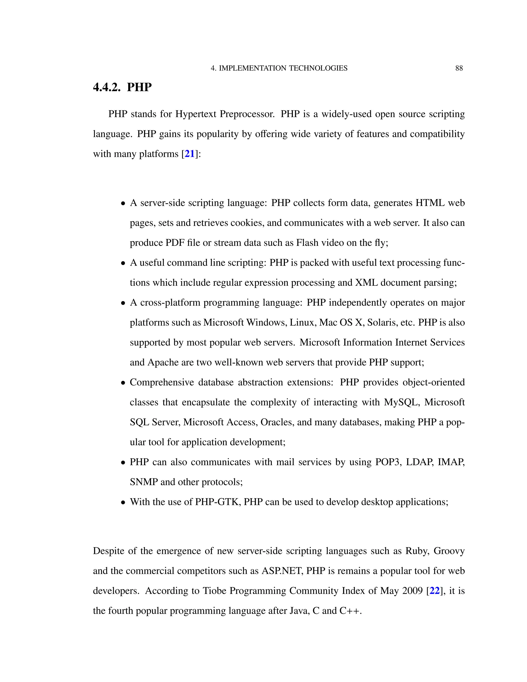 4. IMPLEMENTATION TECHNOLOGIES 88
4.4.2. PHP
PHP stands for Hypertext Preprocessor. PHP is a widely-used open source scripting
language. PHP gains its popularity by oﬀering wide variety of features and compatibility
with many platforms [21]:
• A server-side scripting language: PHP collects form data, generates HTML web
pages, sets and retrieves cookies, and communicates with a web server. It also can
produce PDF ﬁle or stream data such as Flash video on the ﬂy;
• A useful command line scripting: PHP is packed with useful text processing func-
tions which include regular expression processing and XML document parsing;
• A cross-platform programming language: PHP independently operates on major
platforms such as Microsoft Windows, Linux, Mac OS X, Solaris, etc. PHP is also
supported by most popular web servers. Microsoft Information Internet Services
and Apache are two well-known web servers that provide PHP support;
• Comprehensive database abstraction extensions: PHP provides object-oriented
classes that encapsulate the complexity of interacting with MySQL, Microsoft
SQL Server, Microsoft Access, Oracles, and many databases, making PHP a pop-
ular tool for application development;
• PHP can also communicates with mail services by using POP3, LDAP, IMAP,
SNMP and other protocols;
• With the use of PHP-GTK, PHP can be used to develop desktop applications;
Despite of the emergence of new server-side scripting languages such as Ruby, Groovy
and the commercial competitors such as ASP.NET, PHP is remains a popular tool for web
developers. According to Tiobe Programming Community Index of May 2009 [22], it is
the fourth popular programming language after Java, C and C++.
 