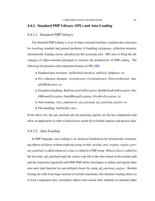 4. IMPLEMENTATION TECHNOLOGIES 89
4.4.3. Standard PHP Library (SPL) and Auto Loading
4.4.3.1. Standard PHP Library
The Standard PHP Library is a set of object-oriented facilities, standard data structures
for resolving standard and general problems of handling exceptions, collection iteration,
automatically loading classes and physical ﬁle accessing jobs. SPL tries to bring the ad-
vantages of object-oriented principals to increase the productivity of PHP coding. The
following list presents some important features of SPL [23]:
• Standard data structures: SplDoublyLinkedList, SplStack, SplQueue, etc
• For collection iteration: ArrayIterator, CachingIterator, DirectoryIterator, Sim-
pleXMLIterator, etc
• Exception handling: BadFunctionCallException, BadMethodCallException, Out-
OfBoundsException, OutOfRangeException, OverﬂowException, etc
• Auto loading: class_implements, spl_autoload, spl_autoload_register, etc
• File handling: SplFileInfo class
In the above list, the spl_autoload and spl_autoload_register are the key components that
allow an application in order to load classes on the ﬂy to handle requests and process data.
4.4.3.2. Auto Loading
In PHP language, auto loading is an advanced mechanism for dynamically instantiat-
ing objects of classes without explicitly using include, include_once, require, require_once.
spl_autoload is called whenever a class is called in a PHP script. When a class is called for
the ﬁrst time, spl_autoload loads the source code ﬁle of the class based on the include path
and the extensions registered with PHP. PHP allows developers to deﬁne and register their
own auto load function for user-deﬁned classes by using spl_autoload_register. Besides
freeing our code from large sections of include statements, this dynamic loading allows us
to load a requested class, instantiate objects and execute their methods on demand rather
 