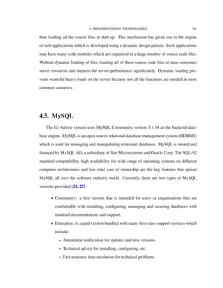 4. IMPLEMENTATION TECHNOLOGIES 90
than loading all the source ﬁles at start up. This mechanism has given use to the engine
of web applications which is developed using a dynamic design pattern. Such applications
may have many code modules which are organized in a large number of source code ﬁles.
Without dynamic loading of ﬁles, loading all of these source code ﬁles at once consumes
server resources and impacts the server performance signiﬁcantly. Dynamic loading pre-
vents wasteful heavy loads on the server because not all the functions are needed in most
common scenarios.
4.5. MySQL
The IU-Advise system uses MySQL Community version 5.1.34 as the backend data-
base engine. MySQL is an open source relational database management system (RDBMS)
which is used for managing and manipulating relational databases. MySQL is owned and
ﬁnanced by MySQL AB, a subsidiary of Sun Microsystems and Oracle Corp. The SQL-92
standard compatibility, high availability for wide range of operating systems on diﬀerent
computer architectures and low total cost of ownership are the key features that spread
MySQL all over the software industry world. Currently, there are two types of MySQL
versions provided [24, 25]:
• Community: a free version that is intended for users or organizations that are
comfortable with installing, conﬁguring, managing and securing databases with
standard documentations and support;
• Enterprise: is a paid version bundled with many ﬁrst-class support services which
include:
– Automated notiﬁcation for updates and new versions
– Technical advice for installing, conﬁguring, etc
– Fast response time resolution for technical problems
 