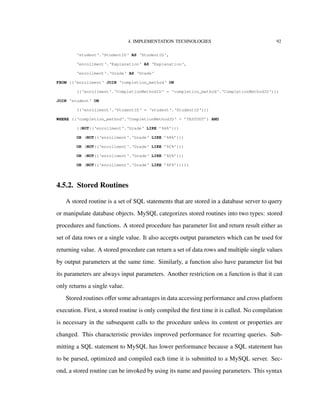 4. IMPLEMENTATION TECHNOLOGIES 92
‘student‘.‘StudentID‘ AS ‘StudentID‘,
‘enrollment‘.‘Explanation‘ AS ‘Explanation‘,
‘enrollment‘.‘Grade‘ AS ‘Grade‘
FROM ((‘enrollment‘ JOIN ‘completion_method‘ ON
((‘enrollment‘.‘CompletionMethodID‘ = ‘completion_method‘.‘CompletionMethodID‘)))
JOIN ‘student‘ ON
((‘enrollment‘.‘StudentID‘ = ‘student‘.‘StudentID‘)))
WHERE ((‘completion_method‘.‘CompletionMethodID‘ = ’TESTOUT’) AND
((NOT((‘enrollment‘.‘Grade‘ LIKE ’%A%’)))
OR (NOT((‘enrollment‘.‘Grade‘ LIKE ’%B%’)))
OR (NOT((‘enrollment‘.‘Grade‘ LIKE ’%C%’)))
OR (NOT((‘enrollment‘.‘Grade‘ LIKE ’%D%’)))
OR (NOT((‘enrollment‘.‘Grade‘ LIKE ’%F%’)))))
4.5.2. Stored Routines
A stored routine is a set of SQL statements that are stored in a database server to query
or manipulate database objects. MySQL categorizes stored routines into two types: stored
procedures and functions. A stored procedure has parameter list and return result either as
set of data rows or a single value. It also accepts output parameters which can be used for
returning value. A stored procedure can return a set of data rows and multiple single values
by output parameters at the same time. Similarly, a function also have parameter list but
its parameters are always input parameters. Another restriction on a function is that it can
only returns a single value.
Stored routines oﬀer some advantages in data accessing performance and cross platform
execution. First, a stored routine is only compiled the ﬁrst time it is called. No compilation
is necessary in the subsequent calls to the procedure unless its content or properties are
changed. This characteristic provides improved performance for recurring queries. Sub-
mitting a SQL statement to MySQL has lower performance because a SQL statement has
to be parsed, optimized and compiled each time it is submitted to a MySQL server. Sec-
ond, a stored routine can be invoked by using its name and passing parameters. This syntax
 