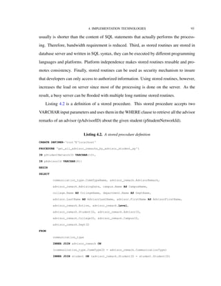 4. IMPLEMENTATION TECHNOLOGIES 93
usually is shorter than the content of SQL statements that actually performs the process-
ing. Therefore, bandwidth requirement is reduced. Third, as stored routines are stored in
database server and written in SQL syntax, they can be executed by diﬀerent programming
languages and platforms. Platform independence makes stored routines reusable and pro-
motes consistency. Finally, stored routines can be used as security mechanism to insure
that developers can only access to authorized information. Using stored routines, however,
increases the load on server since most of the processing is done on the server. As the
result, a busy server can be ﬂooded with multiple long runtime stored routines.
Listing 4.2 is a deﬁnition of a stored procedure. This stored procedure accepts two
VARCHAR input parameters and uses them in the WHERE clause to retrieve all the advisor
remarks of an advisor (pAdvisorID) about the given student (pStudentNetworkId).
Listing 4.2. A stored procedure deﬁnition
CREATE DEFINER=‘root‘@‘localhost‘
PROCEDURE ‘get_all_advisor_remarks_by_advisor_student_sp‘(
IN pStudentNetworkID VARCHAR(10),
IN pAdvisorId VARCHAR(8))
BEGIN
SELECT
communication_type.CommTypeName, advisor_remark.AdvisorRemark,
advisor_remark.AdvisingDate, campus.Name AS CampusName,
college.Name AS CollegeName, department.Name AS DeptName,
advisor.LastName AS AdvisorLastName, advisor.FirstName AS AdvisorFirstName,
advisor_remark.Active, advisor_remark.Level,
advisor_remark.StudentID, advisor_remark.AdvisorID,
advisor_remark.CollegeID, advisor_remark.CampusID,
advisor_remark.DeptID
FROM
communication_type
INNER JOIN advisor_remark ON
(communication_type.CommTypeID = advisor_remark.CommunicationType)
INNER JOIN student ON (advisor_remark.StudentID = student.StudentID)
 