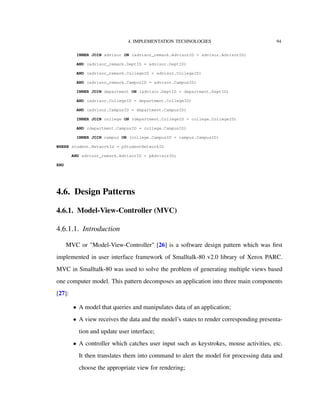 4. IMPLEMENTATION TECHNOLOGIES 94
INNER JOIN advisor ON (advisor_remark.AdvisorID = advisor.AdvisorID)
AND (advisor_remark.DeptID = advisor.DeptID)
AND (advisor_remark.CollegeID = advisor.CollegeID)
AND (advisor_remark.CampusID = advisor.CampusID)
INNER JOIN department ON (advisor.DeptID = department.DeptID)
AND (advisor.CollegeID = department.CollegeID)
AND (advisor.CampusID = department.CampusID)
INNER JOIN college ON (department.CollegeID = college.CollegeID)
AND (department.CampusID = college.CampusID)
INNER JOIN campus ON (college.CampusID = campus.CampusID)
WHERE student.NetworkId = pStudentNetworkID
AND advisor_remark.AdvisorID = pAdvisorID;
END
4.6. Design Patterns
4.6.1. Model-View-Controller (MVC)
4.6.1.1. Introduction
MVC or "Model-View-Controller" [26] is a software design pattern which was ﬁrst
implemented in user interface framework of Smalltalk-80 v2.0 library of Xerox PARC.
MVC in Smalltalk-80 was used to solve the problem of generating multiple views based
one computer model. This pattern decomposes an application into three main components
[27]:
• A model that queries and manipulates data of an application;
• A view receives the data and the model’s states to render corresponding presenta-
tion and update user interface;
• A controller which catches user input such as keystrokes, mouse activities, etc.
It then translates them into command to alert the model for processing data and
choose the appropriate view for rendering;
 
