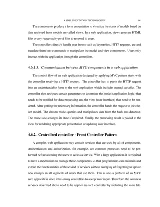 4. IMPLEMENTATION TECHNOLOGIES 96
The components produce a form presentation to visualize the states of models based on
data retrieved from models are called views. In a web application, views generate HTML
ﬁles or any requested type of ﬁles to respond to users.
The controllers directly handle user inputs such as keystrokes, HTTP requests, etc and
translate them into commands to manipulate the model and view components. Users only
interact with the application through the controllers.
4.6.1.3. Communication between MVC components in a web application
The control ﬂow of an web application designed by applying MVC pattern starts with
the controller receiving a HTTP request. The controller has to parse the HTTP request
into an understandable form to the web application which includes named variable. The
controller then retrieves certain parameters to determine the model (application logic) that
needs to be notiﬁed for data processing and the view (user interface) that need to be ren-
dered. After getting the necessary information, the controller hands the request to the cho-
sen model. The chosen model queries and manipulates data from the back-end database.
The model also changes its state if required. Finally, the processing result is passed to the
view for rendering appropriate presentation or updating user interface.
4.6.2. Centralized controller - Front Controller Pattern
A complex web application may contain services that are used by all of components.
Authentication and authorization, for example, are common processes need to be per-
formed before allowing the users to access a service. With a large application, it is required
to have a mechanism to manage these components so that programmers can maintain and
extend the functionalities of these kind of services without worrying of forgetting to update
new changes in all segments of codes that use them. This is also a problem of an MVC
web application since it has many controllers to accept user input. Therefore, the common
services described above need to be applied in each controller by including the same ﬁle.
 
