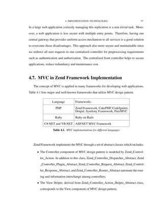 4. IMPLEMENTATION TECHNOLOGIES 97
In a large web application correctly managing this replication is a non trivial task. More-
over, a web application is less secure with multiple entry points. Therefore, having one
central gateway that provides uniform access mechanism to all services is a good solution
to overcome those disadvantages. This approach also more secure and maintainable since
we redirect all user requests to one centralized controller for preprocessing requirements
such as authentication and authorization. The centralized front controller helps to secure
applications, reduce redundancy and maintenance cost.
4.7. MVC in Zend Framework Implementation
The concept of MVC is applied in many frameworks for developing web applications.
Table 4.1 lists major and well-known frameworks that utilize MVC design pattern.
Language Frameworks
PHP Zend Framework, CakePHP, CodeIgniter,
Drupal, Symfony Framework, PureMVC
Ruby Ruby on Rails
C#.NET and VB.NET ASP.NET MVC Framework
Table 4.1. MVC implementations for diﬀerent languages
Zend Framework implements the MVC through a set of abstract classes which includes:
• The Controller component of MVC design pattern is modeled by Zend_Control-
ler_Action. In addition to this class, Zend_Controller_Dispatcher_Abstract, Zend
_Controller_Plugin_Abstract, Zend_Controller_Request_Abstract, Zend_Control-
ler_Response_Abstract, and Zend_Controller_Router_Abstract automate the rout-
ing and information interchange among controllers;
• The View Helper, derived from Zend_Controller_Action_Helper_Abstract class,
corresponds to the View component of MVC design pattern;
 