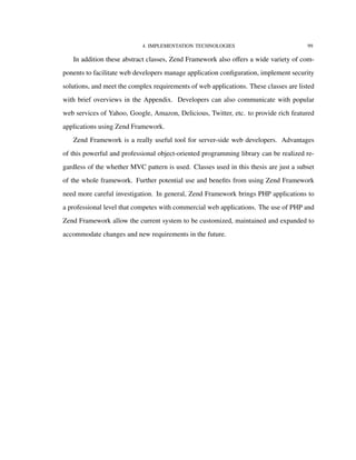 4. IMPLEMENTATION TECHNOLOGIES 99
In addition these abstract classes, Zend Framework also oﬀers a wide variety of com-
ponents to facilitate web developers manage application conﬁguration, implement security
solutions, and meet the complex requirements of web applications. These classes are listed
with brief overviews in the Appendix. Developers can also communicate with popular
web services of Yahoo, Google, Amazon, Delicious, Twitter, etc. to provide rich featured
applications using Zend Framework.
Zend Framework is a really useful tool for server-side web developers. Advantages
of this powerful and professional object-oriented programming library can be realized re-
gardless of the whether MVC pattern is used. Classes used in this thesis are just a subset
of the whole framework. Further potential use and beneﬁts from using Zend Framework
need more careful investigation. In general, Zend Framework brings PHP applications to
a professional level that competes with commercial web applications. The use of PHP and
Zend Framework allow the current system to be customized, maintained and expanded to
accommodate changes and new requirements in the future.
 