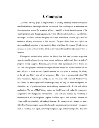 5. Conclusion
Academic advising plays an important role in creating a friendly and relevant educa-
tional environment for college students. At the same time, advising can be a complex and
time consuming process for academic advisors especially with the dynamic nature of the
degree programs and degree requirements within educational institutions. Despite these
challenges, academic advisors always try to do their best to oﬀer accurate, up-to-date and
consistent advising information to their students. The goal of this thesis is to explore the
design and implementation of a computerized tool to facilitate this process. IU-Advise was
designed to assist advisors in their eﬀorts to provide quality academic advising services to
students.
Upon proper authentication, students are able to view their own grades for a speciﬁed
semester, unoﬃcial transcript, advising history and degree audit which shows a student’s
progress toward a degree. Similarly, advisors can select a particular advisee from a list
and view their progress, conduct advising information and record notes to themselves and
other advisors or to the students. Special attention has been given to managing the privacy
of the advising history and advisor comments. The system is implemented using PHP,
Zend Framework, Apache, and MySQL and has been tested with Microsoft Windows Vista
and Fedora 10. These open source software packages not only cut down the expenses but
also oﬀer a set of professional tools for developing a customizable, ﬂexible and reliable
application. The use of MVC design pattern and Zend Framework make the system more
adaptable to new changes and requirements. These tools also increase the reusability of
components in IU-Advise system. MySQL database objects such as stored routines and
views enable the reusability of backend database. To manage security threats on server
side, Zend Framework provides useful classes for automating common security procedures
such as validating user inputs, removing unexpected tags, authenticating with a data table
100
 