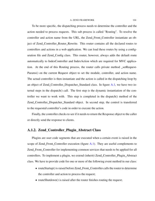 A. ZEND FRAMEWORK 104
To be more speciﬁc, the dispatching process needs to determine the controller and the
action needed to process requests. This sub process is called "Routing". To resolve the
controller and action name from the URL, the Zend_Front_Controller instantiate an ob-
ject of Zend_Controller_Router_Rewrite. This router contains all the declared routes to
controllers and actions in a web application. We can load these routes by using a conﬁg-
uration ﬁle and Zend_Conﬁg class. This router, however, always adds the default route
automatically to IndexController and IndexAction which are required for MVC applica-
tion. At the end of this Routing process, the router calls private method _setRequest-
Params() on the current Request object to set the module, controller, and action name.
The actual controller is then instantiate and the action is called in the dispatching loop by
an object of Zend_Controller_Dispatcher_Standard class. In ﬁgure A.1, we have two in-
ternal steps in the dispatch() call. The ﬁrst step is the dynamic instantiation of the con-
troller we want to work with. This step is completed in the dispatch() method of the
Zend_Controller_Dispatcher_Standard object. In second step, the control is transferred
to the requested controller’s code in order to execute the action.
Finally, the controller checks to see if it needs to return the Response object to the caller
or directly send the response to clients.
A.1.2. Zend_Controller_Plugin_Abstract Class
Plugins are user code segments that are executed when a certain event is raised in the
scope of Zend_Front_Controller execution (ﬁgure A.1). They are useful complements to
Zend_Front_Controller for implementing common services that needs to be applied for all
controllers. To implement a plugin, we extend (inherit) Zend_Controller_Plugin_Abstract
class. We have to provide code for one or more of the following event method in our class:
• routeStartup() is raised before Zend_Front_Controller calls the router to determine
the controller and action to process the request;
• routeShutdown() is raised after the router ﬁnishes routing the request;
 