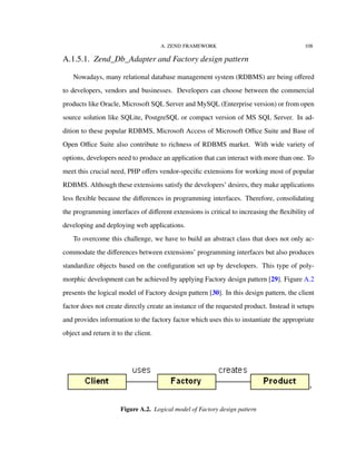 A. ZEND FRAMEWORK 108
A.1.5.1. Zend_Db_Adapter and Factory design pattern
Nowadays, many relational database management system (RDBMS) are being oﬀered
to developers, vendors and businesses. Developers can choose between the commercial
products like Oracle, Microsoft SQL Server and MySQL (Enterprise version) or from open
source solution like SQLite, PostgreSQL or compact version of MS SQL Server. In ad-
dition to these popular RDBMS, Microsoft Access of Microsoft Oﬃce Suite and Base of
Open Oﬃce Suite also contribute to richness of RDBMS market. With wide variety of
options, developers need to produce an application that can interact with more than one. To
meet this crucial need, PHP oﬀers vendor-speciﬁc extensions for working most of popular
RDBMS. Although these extensions satisfy the developers’ desires, they make applications
less ﬂexible because the diﬀerences in programming interfaces. Therefore, consolidating
the programming interfaces of diﬀerent extensions is critical to increasing the ﬂexibility of
developing and deploying web applications.
To overcome this challenge, we have to build an abstract class that does not only ac-
commodate the diﬀerences between extensions’ programming interfaces but also produces
standardize objects based on the conﬁguration set up by developers. This type of poly-
morphic development can be achieved by applying Factory design pattern [29]. Figure A.2
presents the logical model of Factory design pattern [30]. In this design pattern, the client
factor does not create directly create an instance of the requested product. Instead it setups
and provides information to the factory factor which uses this to instantiate the appropriate
object and return it to the client.
Figure A.2. Logical model of Factory design pattern
 