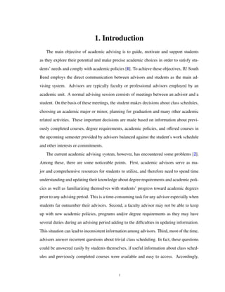 1. Introduction
The main objective of academic advising is to guide, motivate and support students
as they explore their potential and make precise academic choices in order to satisfy stu-
dents’ needs and comply with academic policies [1]. To achieve these objectives, IU South
Bend employs the direct communication between advisors and students as the main ad-
vising system. Advisors are typically faculty or professional advisors employed by an
academic unit. A normal advising session consists of meetings between an advisor and a
student. On the basis of these meetings, the student makes decisions about class schedules,
choosing an academic major or minor, planning for graduation and many other academic
related activities. These important decisions are made based on information about previ-
ously completed courses, degree requirements, academic policies, and oﬀered courses in
the upcoming semester provided by advisors balanced against the student’s work schedule
and other interests or commitments.
The current academic advising system, however, has encountered some problems [2].
Among these, there are some noticeable points. First, academic advisors serve as ma-
jor and comprehensive resources for students to utilize, and therefore need to spend time
understanding and updating their knowledge about degree requirements and academic poli-
cies as well as familiarizing themselves with students’ progress toward academic degrees
prior to any advising period. This is a time-consuming task for any advisor especially when
students far outnumber their advisors. Second, a faculty advisor may not be able to keep
up with new academic policies, programs and/or degree requirements as they may have
several duties during an advising period adding to the diﬃculties in updating information.
This situation can lead to inconsistent information among advisors. Third, most of the time,
advisors answer recurrent questions about trivial class scheduling. In fact, these questions
could be answered easily by students themselves, if useful information about class sched-
ules and previously completed courses were available and easy to access. Accordingly,
1
 