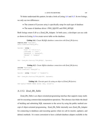 A. ZEND FRAMEWORK 109
To better understand this pattern, let take a look at Listing A.4 and A.5. In two listings,
we only see two diﬀerences:
• The content of $ params array is speciﬁcally setup for each type of database
• The name of database driver: PDO_SQLITE and PDO_MYSQL
Both listings return $ db as a Zend_Db_Adapter. In both cases, a developer can use code
as shown in Listing A.6 to create server table on the database.
Listing A.4. Create MySQL database connection with Zend_Db factory
require_once ’Zend.php’;
Zend::loadClass("Zend_Db");
$params = array (
’host’ => ’127.0.0.1’,
’username’ => ’user’,
’password’ => ’password’,
’dbname’ => ’example’
);
$db = Zend_Db::factory(’PDO_MYSQL’, $params);
Listing A.5. Create SQLite database connection with Zend_Db factory
include "Zend.php";
Zend::loadClass( "Zend_Db" );
$params = array (’dbname’ => ’example’);
$db = Zend_Db::factory(’PDO_SQLITE’, $params);
Listing A.6. Execute query by using an object of Zend_Db factory
$db->query(’CREATE TABLE server (key, value)’);
A.1.5.2. Zend_Db_Table
Zend_Db_Table is an object-oriented programming interface that supports many meth-
ods for executing common data manipulation operations. This abstract class hides the detail
of building and submitting SQL statements to the server by using the public method con-
cept of object-oriented programming. Zend_Db_Table internally uses Zend_Db_Adapter
for connecting to databases and executing queries when we call its insert(), update(), and
delete() methods. It is more convenient to have a default database adapter available in the
 