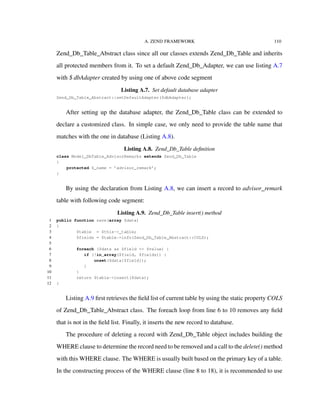 A. ZEND FRAMEWORK 110
Zend_Db_Table_Abstract class since all our classes extends Zend_Db_Table and inherits
all protected members from it. To set a default Zend_Db_Adapter, we can use listing A.7
with $ dbAdapter created by using one of above code segment
Listing A.7. Set default database adapter
Zend_Db_Table_Abstract::setDefaultAdapter($dbAdapter);
After setting up the database adapter, the Zend_Db_Table class can be extended to
declare a customized class. In simple case, we only need to provide the table name that
matches with the one in database (Listing A.8).
Listing A.8. Zend_Db_Table deﬁnition
class Model_DbTable_AdvisorRemarks extends Zend_Db_Table
{
protected $_name = ’advisor_remark’;
}
By using the declaration from Listing A.8, we can insert a record to advisor_remark
table with following code segment:
Listing A.9. Zend_Db_Table insert() method
1 public function save(array $data)
2 {
3 $table = $this->_table;
4 $fields = $table->info(Zend_Db_Table_Abstract::COLS);
5
6 foreach ($data as $field => $value) {
7 if (!in_array($field, $fields)) {
8 unset($data[$field]);
9 }
10 }
11 return $table->insert($data);
12 }
Listing A.9 ﬁrst retrieves the ﬁeld list of current table by using the static property COLS
of Zend_Db_Table_Abstract class. The foreach loop from line 6 to 10 removes any ﬁeld
that is not in the ﬁeld list. Finally, it inserts the new record to database.
The procedure of deleting a record with Zend_Db_Table object includes building the
WHERE clause to determine the record need to be removed and a call to the delete() method
with this WHERE clause. The WHERE is usually built based on the primary key of a table.
In the constructing process of the WHERE clause (line 8 to 18), it is recommended to use
 