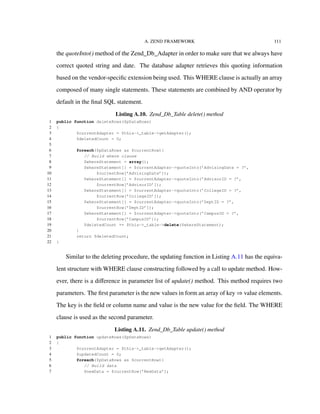 A. ZEND FRAMEWORK 111
the quoteInto() method of the Zend_Db_Adapter in order to make sure that we always have
correct quoted string and date. The database adapter retrieves this quoting information
based on the vendor-speciﬁc extension being used. This WHERE clause is actually an array
composed of many single statements. These statements are combined by AND operator by
default in the ﬁnal SQL statement.
Listing A.10. Zend_Db_Table delete() method
1 public function deleteRows($pDataRows)
2 {
3 $currentAdapter = $this->_table->getAdapter();
4 $deletedCount = 0;
5
6 foreach($pDataRows as $currentRow){
7 // Build where clause
8 $whereStatement = array();
9 $whereStatement[] = $currentAdapter->quoteInto(’AdvisingDate = ?’,
10 $currentRow[’AdvisingDate’]);
11 $whereStatement[] = $currentAdapter->quoteInto(’AdvisorID = ?’,
12 $currentRow[’AdvisorID’]);
13 $whereStatement[] = $currentAdapter->quoteInto(’CollegeID = ?’,
14 $currentRow[’CollegeID’]);
15 $whereStatement[] = $currentAdapter->quoteInto(’DeptID = ?’,
16 $currentRow[’DeptID’]);
17 $whereStatement[] = $currentAdapter->quoteInto(’CampusID = ?’,
18 $currentRow[’CampusID’]);
19 $deletedCount += $this->_table->delete($whereStatement);
20 }
21 return $deletedCount;
22 }
Similar to the deleting procedure, the updating function in Listing A.11 has the equiva-
lent structure with WHERE clause constructing followed by a call to update method. How-
ever, there is a diﬀerence in parameter list of update() method. This method requires two
parameters. The ﬁrst parameter is the new values in form an array of key ⇒ value elements.
The key is the ﬁeld or column name and value is the new value for the ﬁeld. The WHERE
clause is used as the second parameter.
Listing A.11. Zend_Db_Table update() method
1 public function updateRows($pDataRows)
2 {
3 $currentAdapter = $this->_table->getAdapter();
4 $updatedCount = 0;
5 foreach($pDataRows as $currentRow){
6 // Build data
7 $newData = $currentRow[’NewData’];
 