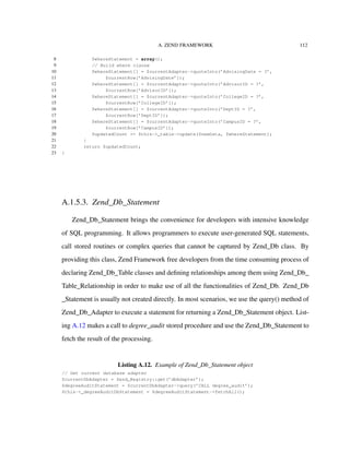 A. ZEND FRAMEWORK 112
8 $whereStatement = array();
9 // Build where clause
10 $whereStatement[] = $currentAdapter->quoteInto(’AdvisingDate = ?’,
11 $currentRow[’AdvisingDate’]);
12 $whereStatement[] = $currentAdapter->quoteInto(’AdvisorID = ?’,
13 $currentRow[’AdvisorID’]);
14 $whereStatement[] = $currentAdapter->quoteInto(’CollegeID = ?’,
15 $currentRow[’CollegeID’]);
16 $whereStatement[] = $currentAdapter->quoteInto(’DeptID = ?’,
17 $currentRow[’DeptID’]);
18 $whereStatement[] = $currentAdapter->quoteInto(’CampusID = ?’,
19 $currentRow[’CampusID’]);
20 $updatedCount += $this->_table->update($newData, $whereStatement);
21 }
22 return $updatedCount;
23 }
A.1.5.3. Zend_Db_Statement
Zend_Db_Statement brings the convenience for developers with intensive knowledge
of SQL programming. It allows programmers to execute user-generated SQL statements,
call stored routines or complex queries that cannot be captured by Zend_Db class. By
providing this class, Zend Framework free developers from the time consuming process of
declaring Zend_Db_Table classes and deﬁning relationships among them using Zend_Db_
Table_Relationship in order to make use of all the functionalities of Zend_Db. Zend_Db
_Statement is usually not created directly. In most scenarios, we use the query() method of
Zend_Db_Adapter to execute a statement for returning a Zend_Db_Statement object. List-
ing A.12 makes a call to degree_audit stored procedure and use the Zend_Db_Statement to
fetch the result of the processing.
Listing A.12. Example of Zend_Db_Statement object
// Get current database adapter
$currentDbAdapter = Zend_Registry::get(’dbAdapter’);
$degreeAuditStatement = $currentDbAdapter->query(’CALL degree_audit’);
$this->_degreeAuditDbStatement = $degreeAuditStatement->fetchAll();
 