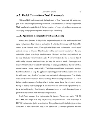 A. ZEND FRAMEWORK 113
A.2. Useful Classes from Zend Framework
Although MVC implementation is the key feature of Zend Framework, it is not the only
gem in this functional programming framework. Zend Framework is not only shipped with
MVC idea but also packed in it all the best practices of object-oriented programming and
developing web programming of the web developer community.
A.2.1. Application Conﬁguration with Zend_Conﬁg
Zend_Conﬁg provides an easy-to-use programming interface for accessing and man-
aging conﬁguration data within an application. It helps developers deal with the troubles
caused by the dynamic nature of an application’s operation environment. A web appli-
cation is opened to all users. Therefore, its working environment is not always the same
and can be aﬀected by a simple user interaction. Moreover, database conﬁguration is not
the only data that a web application needs. A web application also has to provide the rich
and friendly graphical user interface for any user that interacts with it. This requirement
requires the application to support wide variety of languages and change the user interface
to match users’ cultural characteristics. These internationalization requirements require a
ﬂexible mechanism to keep the application operating properly and developers from deal-
ing with unnecessary details of graphical presentation in developing process. Zend_Conﬁg
make sure that applications are ﬂexible to change database conﬁguration in case of a server
failure with least amount of coding eﬀort or to have a new theme for web pages without
having to modify each single page. It can also boost the application deployment by us-
ing a staging hierarchy. This hierarchy allows developers to switch from developing to
production environment with the same conﬁguration set.
Zend_Conﬁg supports three conﬁguration ﬁle formats. We can use a native PHP INI
ﬁle, a XML or a simple PHP array for providing conﬁguration data.This is an example of
PHP INI conﬁguration ﬁle for an application. This conﬁguration ﬁle includes three sections
correspond to three operational stage of the application. All three stages share the same
 