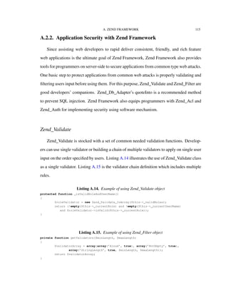 A. ZEND FRAMEWORK 115
A.2.2. Application Security with Zend Framework
Since assisting web developers to rapid deliver consistent, friendly, and rich feature
web applications is the ultimate goal of Zend Framework, Zend Framework also provides
tools for programmers on server-side to secure applications from common type web attacks.
One basic step to protect applications from common web attacks is properly validating and
ﬁltering users input before using them. For this purpose, Zend_Validate and Zend_Filter are
good developers’ companions. Zend_Db_Adapter’s quoteInto is a recommended method
to prevent SQL injection. Zend Framework also equips programmers with Zend_Acl and
Zend_Auth for implementing security using software mechanism.
Zend_Validate
Zend_Validate is stocked with a set of common needed validation functions. Develop-
ers can use single validator or building a chain of multiple validators to apply on single user
input on the order speciﬁed by users. Listing A.14 illustrates the use of Zend_Validate class
as a single validator. Listing A.15 is the validator chain deﬁnition which includes multiple
rules.
Listing A.14. Example of using Zend_Validate object
protected function _isValidRoleAndUserName()
{
$roleValidator = new Zend_Validate_InArray($this->_validRoles);
return (!empty($this->_currentRole) and !empty($this->_currentUserName)
and $roleValidator->isValid($this->_currentRole));
}
Listing A.15. Example of using Zend_Filter object
private function getValidators($minLength, $maxLength)
{
$validatorArray = array(array(’Alnum’, true), array(’NotEmpty’, true),
array(’StringLength’, true, $minLength, $maxLength));
return $validatorArray;
}
 