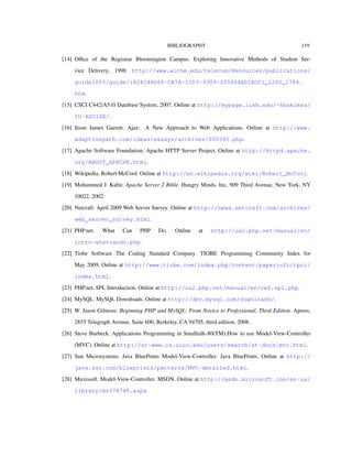 BIBLIOGRAPHY 119
[14] Oﬃce of the Registrar Bloomington Campus. Exploring Innovative Methods of Student Ser-
vice Delivery, 1998. http://www.wiche.edu/telecom/Resources/publications/
guide1003/guide/{82%C44D64-CA7A-11D3-9309-005004AD2ACC}_2200_1784.
htm.
[15] CSCI C442/A510 Database System, 2007. Online at http://mypage.iusb.edu/~hhakimza/
IU-ADVISE/.
[16] Jesse James Garrett. Ajax: A New Approach to Web Applications. Online at http://www.
adaptivepath.com/ideas/essays/archives/000385.php.
[17] Apache Software Foundation. Apache HTTP Server Project. Online at http://httpd.apache.
org/ABOUT_APACHE.html.
[18] Wikipedia. Robert McCool. Online at http://en.wikipedia.org/wiki/Robert_McCool.
[19] Mohammed J. Kabir. Apache Server 2 Bible. Hungry Minds, Inc, 909 Third Avenue, New York, NY
10022, 2002.
[20] Netcraft. April 2009 Web Server Survey. Online at http://news.netcraft.com/archives/
web_server_survey.html.
[21] PHP.net. What Can PHP Do. Online at http://us2.php.net/manual/en/
intro-whatcando.php.
[22] Tiobe Software The Coding Standard Company. TIOBE Programming Community Index for
May 2009. Online at http://www.tiobe.com/index.php/content/paperinfo/tpci/
index.html.
[23] PHP.net. SPL Introduction. Online at http://us2.php.net/manual/en/ref.spl.php.
[24] MySQL. MySQL Downloads. Online at http://dev.mysql.com/downloads/.
[25] W. Jason Gilmore. Beginning PHP and MySQL: From Novice to Professional, Third Edition. Apress,
2855 Telegraph Avenue, Suite 600, Berkeley, CA 94705, third edition, 2008.
[26] Steve Burbeck. Applications Programming in Smalltalk-80(TM):How to use Model-View-Controller
(MVC). Online at http://st-www.cs.uiuc.edu/users/smarch/st-docs/mvc.html.
[27] Sun Microsystems. Java BluePrints Model-View-Controller. Java BluePrints. Online at http://
java.sun.com/blueprints/patterns/MVC-detailed.html.
[28] Microsoft. Model-View-Controller. MSDN. Online at http://msdn.microsoft.com/en-us/
library/ms978748.aspx.
 