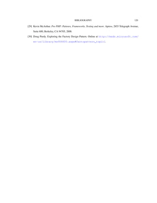 BIBLIOGRAPHY 120
[29] Kevin McArthur. Pro PHP: Pattenrs, Frameworks, Testing and more. Apress, 2855 Telegraph Avenue,
Suite 600, Berkeley, CA 94705, 2008.
[30] Doug Purdy. Exploring the Factory Design Pattern. Online at http://msdn.microsoft.com/
en-us/library/ms954600.aspx#factopattern_topic1.
 