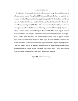 2. LITERATURE REVIEW 4
In addition to these specialized software solutions, most comprehensive administrative
software systems such as PeopleSoft, SCT Banner and Oracle also have an academic ad-
visement module. The current OneStart application portal of IU South Bend provides an
access to Student Self Service. Student Self Service, based on PeopleSoft’s Human Re-
source Management System (HRMS) and Student Information System (SIS), provides two
advising services: View My Advisors and View My Advisement Reports [13]. Figures 2.1,
2.2 and 2.3 show some of current SIS reports. The View My Advisement Reports function
allows a student to view a degree audit with or without a unoﬃcial transcript. It also pro-
duces a what-if report that shows how current enrolled courses could be applied to a new
major when a student wants to change his or her major. A course list what-if report of this
service determines if selected courses ﬁt into any requirement of a given degree program.
These two reports need to be polished and reorganized in order to provide more useful
information than the current version. The View My Advisor oﬀers a list of advisors of a
given student and allows the student to notify one or many advisors.
Figure 2.1. SIS introduction page
 