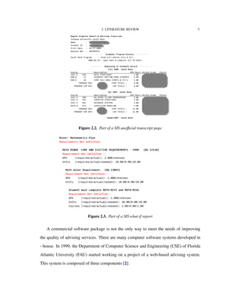 2. LITERATURE REVIEW 5
Figure 2.2. Part of a SIS unoﬃcial transcript page
Figure 2.3. Part of a SIS what-if report
A commercial software package is not the only way to meet the needs of improving
the quality of advising services. There are many computer software systems developed in
- house. In 1999, the Department of Computer Science and Engineering (CSE) of Florida
Atlantic University (FAU) started working on a project of a web-based advising system.
This system is composed of three components [2]:
 
