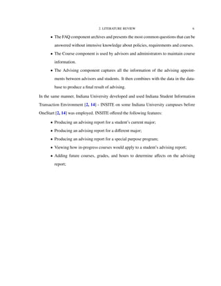 2. LITERATURE REVIEW 6
• The FAQ component archives and presents the most common questions that can be
answered without intensive knowledge about policies, requirements and courses.
• The Course component is used by advisors and administrators to maintain course
information.
• The Advising component captures all the information of the advising appoint-
ments between advisors and students. It then combines with the data in the data-
base to produce a ﬁnal result of advising.
In the same manner, Indiana University developed and used Indiana Student Information
Transaction Environment [2, 14] - INSITE on some Indiana University campuses before
OneStart [2, 14] was employed. INSITE oﬀered the following features:
• Producing an advising report for a student’s current major;
• Producing an advising report for a diﬀerent major;
• Producing an advising report for a special purpose program;
• Viewing how in-progress courses would apply to a student’s advising report;
• Adding future courses, grades, and hours to determine aﬀects on the advising
report;
 