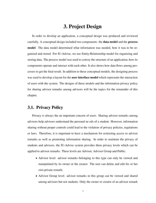 3. Project Design
In order to develop an application, a conceptual design was produced and reviewed
carefully. A conceptual design included two components: the data model and the process
model. The data model determined what information was needed, how it was to be or-
ganized and stored. For IU-Advise, we use Entity-Relationship model for organizing and
storing data. The process model was used to convey the structure of an application, how its
components operate and interact with each other. It also shows how data ﬂows among pro-
cesses to get the ﬁnal result. In addition to these conceptual models, the designing process
was used to develop a layout for the user interface model which represents the interaction
of users with the system. The designs of these models and the information privacy policy
for sharing advisor remarks among advisors will be the topics for the remainder of this
chapter.
3.1. Privacy Policy
Privacy is always the an important concern of users. Sharing advisor remarks among
advisors help advisors understand the personal ne eds of a student. However, information
sharing without proper controls could lead to the violation of privacy policies, regulations
or laws. Therefore, it is important to have a mechanism for restricting access to advisor
remarks as well as promoting information sharing. In order to maintain the privacy of
students and advisors, the IU-Advise system provides three privacy levels which can be
applied to advisor remarks. These levels are Advisor, Advisor Group and Public.
• Advisor level: advisor remarks belonging to this type can only be viewed and
manipulated by its owner or the creator. The user can delete and edit his or her
own private remark;
• Advisor Group level: advisor remarks in this group can be viewed and shared
among advisors but not students. Only the owner or creator of an advisor remark
7
 