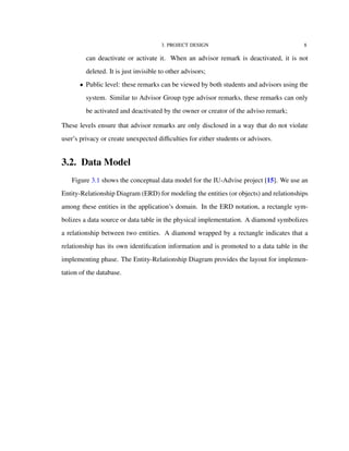 3. PROJECT DESIGN 8
can deactivate or activate it. When an advisor remark is deactivated, it is not
deleted. It is just invisible to other advisors;
• Public level: these remarks can be viewed by both students and advisors using the
system. Similar to Advisor Group type advisor remarks, these remarks can only
be activated and deactivated by the owner or creator of the adviso remark;
These levels ensure that advisor remarks are only disclosed in a way that do not violate
user’s privacy or create unexpected diﬃculties for either students or advisors.
3.2. Data Model
Figure 3.1 shows the conceptual data model for the IU-Advise project [15]. We use an
Entity-Relationship Diagram (ERD) for modeling the entities (or objects) and relationships
among these entities in the application’s domain. In the ERD notation, a rectangle sym-
bolizes a data source or data table in the physical implementation. A diamond symbolizes
a relationship between two entities. A diamond wrapped by a rectangle indicates that a
relationship has its own identiﬁcation information and is promoted to a data table in the
implementing phase. The Entity-Relationship Diagram provides the layout for implemen-
tation of the database.
 