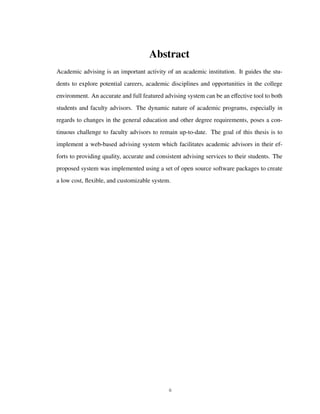 Abstract
Academic advising is an important activity of an academic institution. It guides the stu-
dents to explore potential careers, academic disciplines and opportunities in the college
environment. An accurate and full featured advising system can be an eﬀective tool to both
students and faculty advisors. The dynamic nature of academic programs, especially in
regards to changes in the general education and other degree requirements, poses a con-
tinuous challenge to faculty advisors to remain up-to-date. The goal of this thesis is to
implement a web-based advising system which facilitates academic advisors in their ef-
forts to providing quality, accurate and consistent advising services to their students. The
proposed system was implemented using a set of open source software packages to create
a low cost, ﬂexible, and customizable system.
ii
 