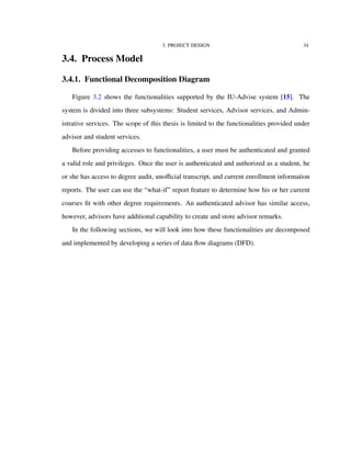 3. PROJECT DESIGN 34
3.4. Process Model
3.4.1. Functional Decomposition Diagram
Figure 3.2 shows the functionalities supported by the IU-Advise system [15]. The
system is divided into three subsystems: Student services, Advisor services, and Admin-
istrative services. The scope of this thesis is limited to the functionalities provided under
advisor and student services.
Before providing accesses to functionalities, a user must be authenticated and granted
a valid role and privileges. Once the user is authenticated and authorized as a student, he
or she has access to degree audit, unoﬃcial transcript, and current enrollment information
reports. The user can use the “what-if” report feature to determine how his or her current
courses ﬁt with other degree requirements. An authenticated advisor has similar access,
however, advisors have additional capability to create and store advisor remarks.
In the following sections, we will look into how these functionalities are decomposed
and implemented by developing a series of data ﬂow diagrams (DFD).
 
