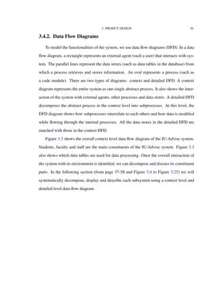 3. PROJECT DESIGN 36
3.4.2. Data Flow Diagrams
To model the functionalities of the system, we use data ﬂow diagrams (DFD). In a data
ﬂow diagram, a rectangle represents an external agent (such a user) that interacts with sys-
tem. The parallel lines represent the data stores (such as data tables in the database) from
which a process retrieves and stores information. An oval represents a process (such as
a code module). There are two types of diagrams: context and detailed DFD. A context
diagram represents the entire system as one single abstract process. It also shows the inter-
action of the system with external agents, other processes and data stores. A detailed DFD
decomposes the abstract process in the context level into subprocesses. At this level, the
DFD diagram shows how subprocesses interrelate to each others and how data is modiﬁed
while ﬂowing through the internal processes. All the data stores in the detailed DFD are
matched with those in the context DFD.
Figure 3.3 shows the overall context level data ﬂow diagram of the IU-Advise system.
Students, faculty and staﬀ are the main constituents of the IU-Advise system. Figure 3.3
also shows which data tables are used for data processing. Once the overall interaction of
the system with its environment is identiﬁed, we can decompose and discuss its constituent
parts. In the following section (from page 37-58 and Figure 3.4 to Figure 3.25) we will
systematically decompose, display and describe each subsystem using a context level and
detailed level data ﬂow diagram.
 