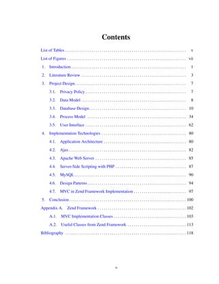 Contents
List of Tables . . . . . . . . . . . . . . . . . . . . . . . . . . . . . . . . . . . . . . . . . . . . . . . . . . . . . . . . . . . . v
List of Figures . . . . . . . . . . . . . . . . . . . . . . . . . . . . . . . . . . . . . . . . . . . . . . . . . . . . . . . . . . . vii
1. Introduction . . . . . . . . . . . . . . . . . . . . . . . . . . . . . . . . . . . . . . . . . . . . . . . . . . . . . . . . . 1
2. Literature Review . . . . . . . . . . . . . . . . . . . . . . . . . . . . . . . . . . . . . . . . . . . . . . . . . . . . 3
3. Project Design . . . . . . . . . . . . . . . . . . . . . . . . . . . . . . . . . . . . . . . . . . . . . . . . . . . . . . . 7
3.1. Privacy Policy . . . . . . . . . . . . . . . . . . . . . . . . . . . . . . . . . . . . . . . . . . . . . . . . . . 7
3.2. Data Model . . . . . . . . . . . . . . . . . . . . . . . . . . . . . . . . . . . . . . . . . . . . . . . . . . . . 8
3.3. Database Design . . . . . . . . . . . . . . . . . . . . . . . . . . . . . . . . . . . . . . . . . . . . . . . . 10
3.4. Process Model . . . . . . . . . . . . . . . . . . . . . . . . . . . . . . . . . . . . . . . . . . . . . . . . . 34
3.5. User Interface . . . . . . . . . . . . . . . . . . . . . . . . . . . . . . . . . . . . . . . . . . . . . . . . . . 62
4. Implementation Technologies . . . . . . . . . . . . . . . . . . . . . . . . . . . . . . . . . . . . . . . . . . 80
4.1. Application Architecture . . . . . . . . . . . . . . . . . . . . . . . . . . . . . . . . . . . . . . . . . 80
4.2. Ajax . . . . . . . . . . . . . . . . . . . . . . . . . . . . . . . . . . . . . . . . . . . . . . . . . . . . . . . . . . 82
4.3. Apache Web Server . . . . . . . . . . . . . . . . . . . . . . . . . . . . . . . . . . . . . . . . . . . . . 85
4.4. Server-Side Scripting with PHP . . . . . . . . . . . . . . . . . . . . . . . . . . . . . . . . . . . 87
4.5. MySQL . . . . . . . . . . . . . . . . . . . . . . . . . . . . . . . . . . . . . . . . . . . . . . . . . . . . . . . 90
4.6. Design Patterns . . . . . . . . . . . . . . . . . . . . . . . . . . . . . . . . . . . . . . . . . . . . . . . . . 94
4.7. MVC in Zend Framework Implementation . . . . . . . . . . . . . . . . . . . . . . . . . . 97
5. Conclusion. . . . . . . . . . . . . . . . . . . . . . . . . . . . . . . . . . . . . . . . . . . . . . . . . . . . . . . . . . 100
Appendix A. Zend Framework . . . . . . . . . . . . . . . . . . . . . . . . . . . . . . . . . . . . . . . . . . . . 102
A.1. MVC Implementation Classes . . . . . . . . . . . . . . . . . . . . . . . . . . . . . . . . . . . . 103
A.2. Useful Classes from Zend Framework . . . . . . . . . . . . . . . . . . . . . . . . . . . . . 113
Bibliography . . . . . . . . . . . . . . . . . . . . . . . . . . . . . . . . . . . . . . . . . . . . . . . . . . . . . . . . . . . . 118
iv
 