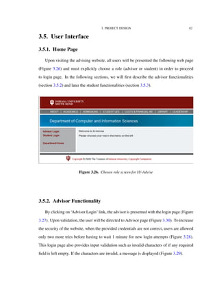 3. PROJECT DESIGN 62
3.5. User Interface
3.5.1. Home Page
Upon visiting the advising website, all users will be presented the following web page
(Figure 3.26) and must explicitly choose a role (advisor or student) in order to proceed
to login page. In the following sections, we will ﬁrst describe the advisor functionalities
(section 3.5.2) and later the student functionalities (section 3.5.3).
Figure 3.26. Chosen role screen for IU-Advise
3.5.2. Advisor Functionality
By clicking on ‘Advisor Login’ link, the advisor is presented with the login page (Figure
3.27). Upon validation, the user will be directed to Advisor page (Figure 3.30). To increase
the security of the website, when the provided credentials are not correct, users are allowed
only two more tries before having to wait 1 minute for new login attempts (Figure 3.28).
This login page also provides input validation such as invalid characters of if any required
ﬁeld is left empty. If the characters are invalid, a message is displayed (Figure 3.29).
 