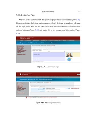 3. PROJECT DESIGN 64
3.5.2.1. Advisor Page
After the user is authenticated, the system displays the advisor screen (Figure 3.30).
The system displays the left navigation menu speciﬁcally designed for an advisor role user.
On the right panel, there are two tabs which allow an advisor to view advisee list with
students’ pictures (Figure 3.30) and review his or her own personal information (Figure
3.31).
Figure 3.30. Advisor index page
Figure 3.31. Advisor information tab
 