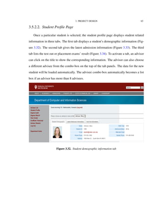 3. PROJECT DESIGN 65
3.5.2.2. Student Proﬁle Page
Once a particular student is selected, the student proﬁle page displays student related
information in three tabs. The ﬁrst tab displays a student’s demographic information (Fig-
ure 3.32). The second tab gives the latest admission information (Figure 3.33). The third
tab lists the test out or placement exams’ result (Figure 3.34). To activate a tab, an advisor
can click on the title to show the corresponding information. The advisor can also choose
a diﬀerent advisee from the combo box on the top of the tab panels. The data for the new
student will be loaded automatically. The advisee combo box automatically becomes a list
box if an advisor has more than 8 advisees.
Figure 3.32. Student demographic information tab
 