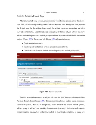 3. PROJECT DESIGN 67
3.5.2.3. Advisor Remark Page
After a typical advising session, an advisor may record some remarks about the discus-
sion. This can be done by clicking on the ‘Advisor Remark’ link. The system then presents
the default page for the advisor, from which the advisee can select an advisee and click
view advisor remarks. Once the advisee is selected, in the ﬁrst tab, an advisor can view
advisor remarks in public and advisor group level made by other advisors about the current
student (Figure 3.35). The second tab (Figure 3.36) allows advisors to:
• Create an advisor remark;
• Delete, update and edit an advisor remark in advisor level;
• Deactivate or activate an advisor remark in public and advisor group level;
Figure 3.35. Advisor remark list
To add a new advisor remark, an advisor click on the ‘Add’ button to display the New
Advisor Remark form (Figure 3.37). The advisor then chooses student name, communi-
cation type (Email, Walk-in, or Telephone), access level of the advisor remark (public,
advisor group or advisor) and provides the content of the remark. If the advisor leaves the
content empty, a message box will appear to alert. In case the advisor choose to create new
 