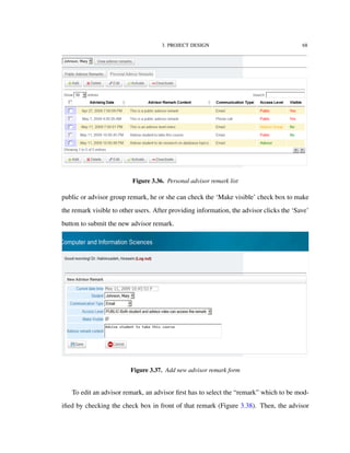 3. PROJECT DESIGN 68
Figure 3.36. Personal advisor remark list
public or advisor group remark, he or she can check the ‘Make visible’ check box to make
the remark visible to other users. After providing information, the advisor clicks the ‘Save’
button to submit the new advisor remark.
Figure 3.37. Add new advisor remark form
To edit an advisor remark, an advisor ﬁrst has to select the “remark” which to be mod-
iﬁed by checking the check box in front of that remark (Figure 3.38). Then, the advisor
 