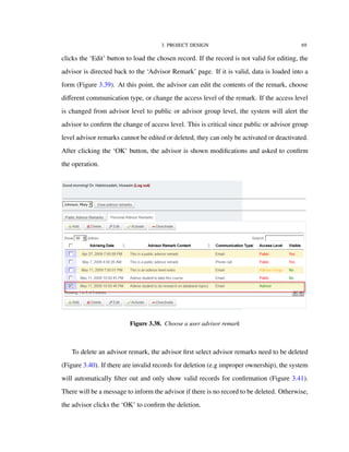 3. PROJECT DESIGN 69
clicks the ‘Edit’ button to load the chosen record. If the record is not valid for editing, the
advisor is directed back to the ‘Advisor Remark’ page. If it is valid, data is loaded into a
form (Figure 3.39). At this point, the advisor can edit the contents of the remark, choose
diﬀerent communication type, or change the access level of the remark. If the access level
is changed from advisor level to public or advisor group level, the system will alert the
advisor to conﬁrm the change of access level. This is critical since public or advisor group
level advisor remarks cannot be edited or deleted, they can only be activated or deactivated.
After clicking the ‘OK’ button, the advisor is shown modiﬁcations and asked to conﬁrm
the operation.
Figure 3.38. Choose a user advisor remark
To delete an advisor remark, the advisor ﬁrst select advisor remarks need to be deleted
(Figure 3.40). If there are invalid records for deletion (e.g improper ownership), the system
will automatically ﬁlter out and only show valid records for conﬁrmation (Figure 3.41).
There will be a message to inform the advisor if there is no record to be deleted. Otherwise,
the advisor clicks the ‘OK’ to conﬁrm the deletion.
 