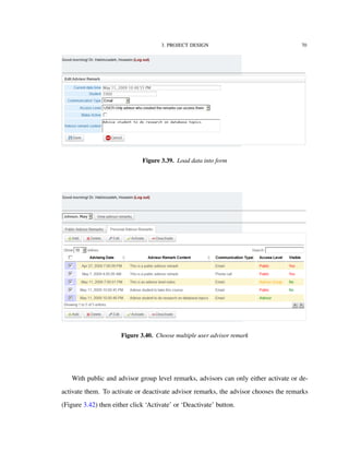 3. PROJECT DESIGN 70
Figure 3.39. Load data into form
Figure 3.40. Choose multiple user advisor remark
With public and advisor group level remarks, advisors can only either activate or de-
activate them. To activate or deactivate advisor remarks, the advisor chooses the remarks
(Figure 3.42) then either click ‘Activate’ or ‘Deactivate’ button.
 