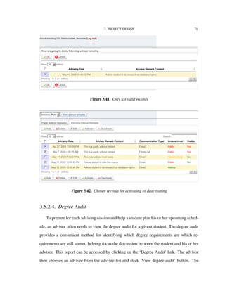 3. PROJECT DESIGN 71
Figure 3.41. Only list valid records
Figure 3.42. Chosen records for activating or deactivating
3.5.2.4. Degree Audit
To prepare for each advising session and help a student plan his or her upcoming sched-
ule, an advisor often needs to view the degree audit for a givent student. The degree audit
provides a convenient method for identifying which degree requirements are which re-
quirements are still unmet, helping focus the discussion between the student and his or her
advisor. This report can be accessed by clicking on the ‘Degree Audit’ link. The advisor
then chooses an advisee from the advisee list and click ‘View degree audit’ button. The
 