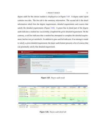 3. PROJECT DESIGN 72
degree audit for the chosen student is displayed as in Figure 3.43. A degree audit report
contains two tabs. The ﬁrst tab is the summary information. The second tab is the detail
information which lists the degree requirements, detailed requirements and courses that
satisfy the detailed requirements (Figure 3.44). A green line in detail part of the degree
audit indicates a student has successfully completed the given detailed requirement. On the
contrary, a red line indicates that a student has attempted to complete the detailed require-
ment, but has not yet satisﬁed it. In addition to pass and fail indicator, if no attempt is made
to satisfy a given detailed requirement, the degre audit feature presents a list of courses that
can potentially satisfy that detailed requirement.
Figure 3.43. Degree audit result
Figure 3.44. Degree audit detail tab
 