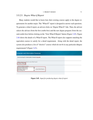 3. PROJECT DESIGN 73
3.5.2.5. Degree What-if Report
Many students would like to know how their existing courses apply to the degree re-
quirements for another major. The “What-If” report is designed to answer such questions.
To generate a what-if report, an advisor clicks on ‘Degree What If’ link. Then, the advisor
selects the advisee (from the ﬁrst combo box) and the new degree program (from the sec-
ond combo box) before clicking on the ‘View What If Report’ button (Figure 3.45). Figure
3.46 shows the details of a What-If report. The What-If report also supports matching the
equivalent courses to satisfy for a detail requirement. Along with the detail report, the
system also produces a list of “elective” courses which do not ﬁt in any particular ddegree
requirements7 (Figure 3.47).
Figure 3.45. Input for producing degree what-if report
 