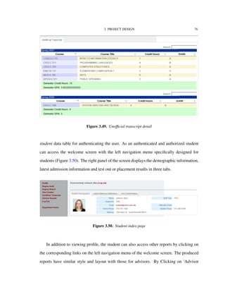 3. PROJECT DESIGN 76
Figure 3.49. Unoﬃcial transcript detail
student data table for authenticating the user. As an authenticated and authorized student
can access the welcome screen with the left navigation menu speciﬁcally designed for
students (Figure 3.50). The right panel of the screen displays the demographic information,
latest admission information and test out or placement results in three tabs.
Figure 3.50. Student index page
In addition to viewing proﬁle, the student can also access other reports by clicking on
the corresponding links on the left navigation menu of the welcome screen. The produced
reports have similar style and layout with those for advisors. By Clicking on ‘Advisor
 