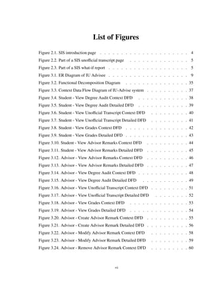 List of Figures
Figure 2.1. SIS introduction page . . . . . . . . . . . . . . . . . . . . . 4
Figure 2.2. Part of a SIS unoﬃcial transcript page . . . . . . . . . . . . . . 5
Figure 2.3. Part of a SIS what-if report . . . . . . . . . . . . . . . . . . . 5
Figure 3.1. ER Diagram of IU Advisee . . . . . . . . . . . . . . . . . . . 9
Figure 3.2. Functional Decomposition Diagram . . . . . . . . . . . . . . . 35
Figure 3.3. Context Data Flow Diagram of IU-Advise system . . . . . . . . . . 37
Figure 3.4. Student - View Degree Audit Context DFD . . . . . . . . . . . . 38
Figure 3.5. Student - View Degree Audit Detailed DFD . . . . . . . . . . . . 39
Figure 3.6. Student - View Unoﬃcial Transcript Context DFD . . . . . . . . . 40
Figure 3.7. Student - View Unoﬃcial Transcript Detailed DFD . . . . . . . . . 41
Figure 3.8. Student - View Grades Context DFD . . . . . . . . . . . . . . . 42
Figure 3.9. Student - View Grades Detailed DFD . . . . . . . . . . . . . . . 43
Figure 3.10. Student - View Advisor Remarks Context DFD . . . . . . . . . . 44
Figure 3.11. Student - View Advisor Remarks Detailed DFD . . . . . . . . . . 45
Figure 3.12. Advisor - View Advisor Remarks Context DFD . . . . . . . . . . 46
Figure 3.13. Advisor - View Advisor Remarks Detailed DFD . . . . . . . . . . 47
Figure 3.14. Advisor - View Degree Audit Context DFD . . . . . . . . . . . . 48
Figure 3.15. Advisor - View Degree Audit Detailed DFD . . . . . . . . . . . 49
Figure 3.16. Advisor - View Unoﬃcial Transcript Context DFD . . . . . . . . . 51
Figure 3.17. Advisor - View Unoﬃcial Transcript Detailed DFD . . . . . . . . 52
Figure 3.18. Advisor - View Grades Context DFD . . . . . . . . . . . . . . 53
Figure 3.19. Advisor - View Grades Detailed DFD . . . . . . . . . . . . . . 54
Figure 3.20. Advisor - Create Advisor Remark Context DFD . . . . . . . . . . 55
Figure 3.21. Advisor - Create Advisor Remark Detailed DFD . . . . . . . . . . 56
Figure 3.22. Advisor - Modify Advisor Remark Context DFD . . . . . . . . . 58
Figure 3.23. Advisor - Modify Advisor Remark Detailed DFD . . . . . . . . . 59
Figure 3.24. Advisor - Remove Advisor Remark Context DFD . . . . . . . . . 60
vii
 