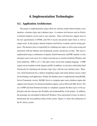 4. Implementation Technologies
4.1. Application Architecture
The project is implemented by using a three tier software model which includes a user
interface, a business logic and a database layer. A common web browser such as Firefox
or Internet Explorer can be used as user interface. These web browsers support most of
the new speciﬁcations of HTML and CSS to layout and present input forms as well as
output result. In this project, Internet Explorer and Firefox is mainly used for testing pur-
poses. The business layer is responsible for validating user input, as well as processing and
interaction with the database and maintaining security and privacy of data. This layer is
implemented using a combination of Apache, Zend Framework, and PHP. Apache is a free
and open source web server. It is widely used and easy to install on both the Windows and
Linux platforms. PHP is a C++ like open source server-side scripting language. A PHP
engine can be installed on both Apache and IIS. In addition, we also have utilized the Zend
Framework for interfacing the business logic layer with the user interface layer. More-
over, Zend Framework has a built-in templating engine and useful abstract classes suited
for developing a web application. Finally, the database layer is implemented using MySQL
Server Community version. MySQL Server is a popular open source database engine that
supports most features of commercial database engines such as Microsoft SQL Server. The
use of PHP and Zend Framework helps to completely separate the three layers of the ap-
plication and also increases the ﬂexibility and maintainability of the project. In addition,
the prototype was developed in Microsoft Windows Vista and ported to Linux in order to
demonstrate the cross platform utility of this system. Figure 4.1 shows the architecture of
the IU-Advise system.
80
 