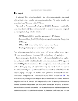 4. IMPLEMENTATION TECHNOLOGIES 82
4.2. Ajax
In addition to above tools, Ajax, which is a new web programming model, is also used
in IU-Advise to build a friendlier and dynamic user interface. This section describes our
research and use of this model within IU-Advise.
Ajax stands for Asynchronous JavaScript and XML [16]. This phrase was deﬁned by
Jesses James Garrett in [16] and is not considered to be an acronym. Ajax is not composed
by one single technology. In fact, it includes:
• XHTML and/or CSS-for controlling appearance of a HTML page;
• Document Object Model (DOM)-for interacting and manipulating elements in a
HTML page;
• XML or JSON-for transmitting data between server and client;
• JavaScript-for developers to work with above technologies;
These technologies are available in most of modern web browsers and can be used to pro-
vide better functionality, more dynamic and rich user interface to web applications
Before presenting the ideas behind Ajax, we will examine the traditional web applica-
tion development model. In traditional model, a web browser submits a HTTP request in
form of HTTP packets to a web server. The server processes this request, produces and
sends an HTML page along with CSS and JavaScript ﬁles back to client’s web browser
(the left column of Figure 4.2). The web browser loads or reloads all the ﬁles from the
server to display a new page. This model is called synchronous because each user inter-
action always corresponds with a server processing (top portion of Figure 4.3) [16]. The
traditional model perfectly works in the point of view of developers and matches the nature
of hypertext medium. It, however, does not provide a dynamic and friendly user interaction
since the users have to wait for the new results while the server is processing and resend-
ing the information back to the browser. This model requires large network bandwidth for
transmitting data since each transmission usually includes unnecessary duplicated data that
 