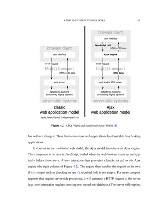 4. IMPLEMENTATION TECHNOLOGIES 83
Figure 4.2. AJAX (right) and traditional model (left) [16]
has not been changed. These limitations make web applications less favorable than desktop
applications.
In contrast to the traditional web model, the Ajax model introduces an Ajax engine.
This component is written in JavaScript, loaded when the web browser starts up and typ-
ically hidden from users. A user interaction then generates a JavaScript call to this Ajax
engine (the right column of Figure 4.2). The engine then handles the request on its own
if it is simple such as checking to see if a required ﬁeld is not empty. For more complex
requests that require server-side processing, it will generate a HTTP request to the server
(e.g. user interaction requires inserting new record into database.) The server will respond
 