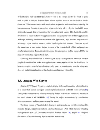 4. IMPLEMENTATION TECHNOLOGIES 85
do not have to wait for HTTP packets to be sent to the server, and for the result to come
back in order to indicate that user input misses required ﬁelds or has included an invalid
character. This feature makes web applications responsive and friendlier to users by the
instant response from the Ajax engine. Ajax model also oﬀers eﬀective bandwidth usage
since only needed data is transmitted between client and server. This ﬂexibility enables
developers to create richer web applications that can compete with desktop applications.
Although providing foundation for richer web application, Ajax has one important dis-
advantage. Ajax requires users to enable JavaScript in their browser. However, not all
the users want to turn on this feature because of the potential risk of bad and dangerous
JavaScript execution. In addition to this, some devices such as mobile phones, PDAs, etc
may not completely support JavaScript.
Generally, the combination of mature Ajax model, cross platform operation and rich
graphical user interface make web applications a more popular choice for developers. It,
however, requires a careful attention to security issues in order to make sure that using Ajax
does not make the application or the client system becomes vulnerable.
4.3. Apache Web Server
Apache HTTP Server Project is a part of Apache Software Foundation whose objective
is to create full-feature and open source implementation of an HTTP (web) server [17].
The Apache web server was initially created by Robert McCool and started as a patch to an
old server known as NCSA HTTPd [18]. Today, the project is maintained by contributions
from programmers and developers around the world.
The latest version of Apache is 2.2. Apache is quite popular and provides conﬁgurable,
modular design, supporting multiple scripting languages (Perl, PHP, etc) and operating
cross-platform from UNIX-based to Microsoft Window servers [19]. Figure 4.4 compares
the number of servers running Apache to other web servers.
 