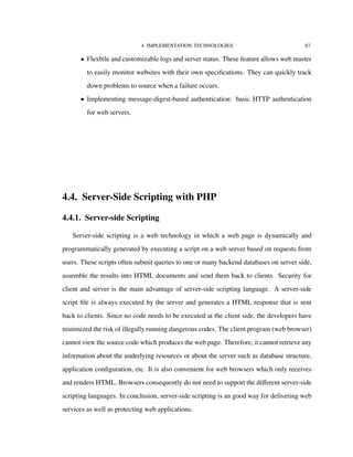 4. IMPLEMENTATION TECHNOLOGIES 87
• Flexbile and customizable logs and server status. These feature allows web master
to easily monitor websites with their own speciﬁcations. They can quickly track
down problems to source when a failure occurs.
• Implementing message-digest-based authentication: basic HTTP authentication
for web servers.
4.4. Server-Side Scripting with PHP
4.4.1. Server-side Scripting
Server-side scripting is a web technology in which a web page is dynamically and
programmatically generated by executing a script on a web server based on requests from
users. These scripts often submit queries to one or many backend databases on server side,
assemble the results into HTML documents and send them back to clients. Security for
client and server is the main advantage of server-side scripting language. A server-side
script ﬁle is always executed by the server and generates a HTML response that is sent
back to clients. Since no code needs to be executed at the client side, the developers have
minimized the risk of illegally running dangerous codes. The client program (web browser)
cannot view the source code which produces the web page. Therefore, it cannot retrieve any
information about the underlying resources or about the server such as database structure,
application conﬁguration, etc. It is also convenient for web browsers which only receives
and renders HTML. Browsers consequently do not need to support the diﬀerent server-side
scripting languages. In conclusion, server-side scripting is an good way for delivering web
services as well as protecting web applications.
 