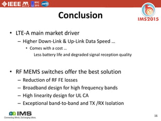 RFIC
2015
16
Conclusion
• LTE-A main market driver
– Higher Down-Link & Up-Link Data Speed …
• Comes with a cost …
Less battery life and degraded signal reception quality
• RF MEMS switches offer the best solution
– Reduction of RF FE losses
– Broadband design for high frequency bands
– High linearity design for UL CA
– Exceptional band-to-band and TX /RX Isolation
 