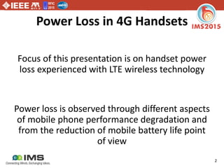 RFIC
2015
2
Power Loss in 4G Handsets
Focus of this presentation is on handset power
loss experienced with LTE wireless technology
Power loss is observed through different aspects
of mobile phone performance degradation and
from the reduction of mobile battery life point
of view
 